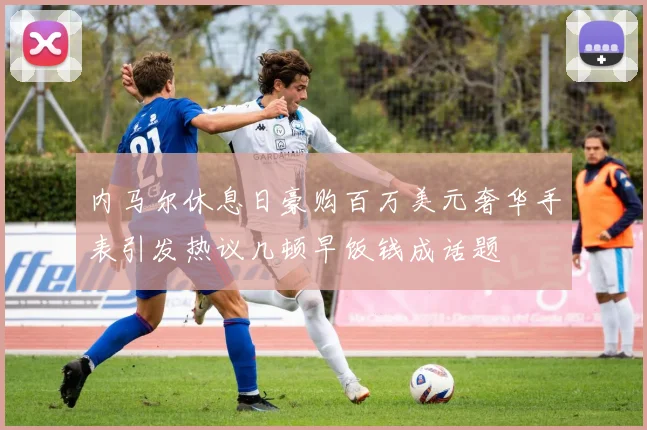 内马尔休息日豪购百万美元奢华手表引发热议几顿早饭钱成话题