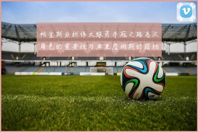 帕金斯分析伟大球员夺冠之路恶汉角色的重要性与库里詹姆斯的搭档关系