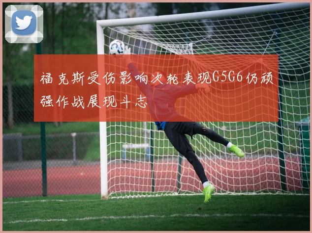 福克斯受伤影响次轮表现G5G6仍顽强作战展现斗志