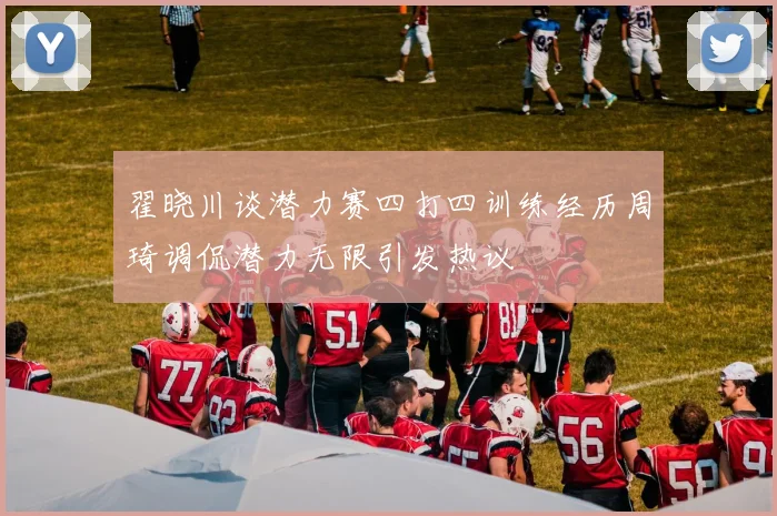翟晓川谈潜力赛四打四训练经历周琦调侃潜力无限引发热议