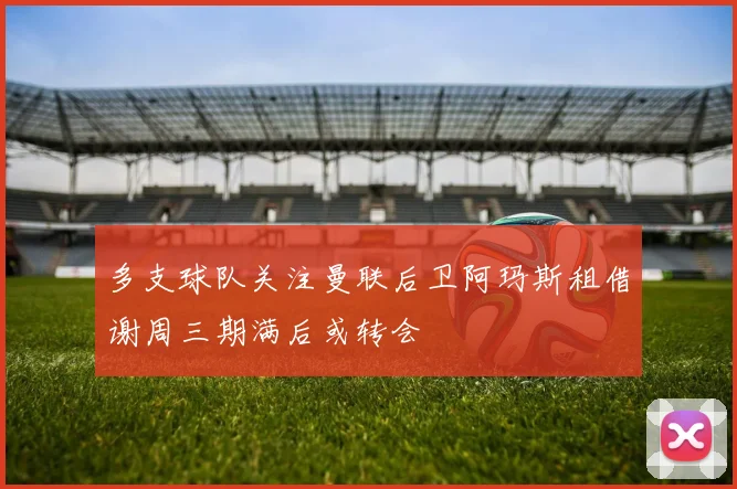 多支球队关注曼联后卫阿玛斯租借谢周三期满后或转会