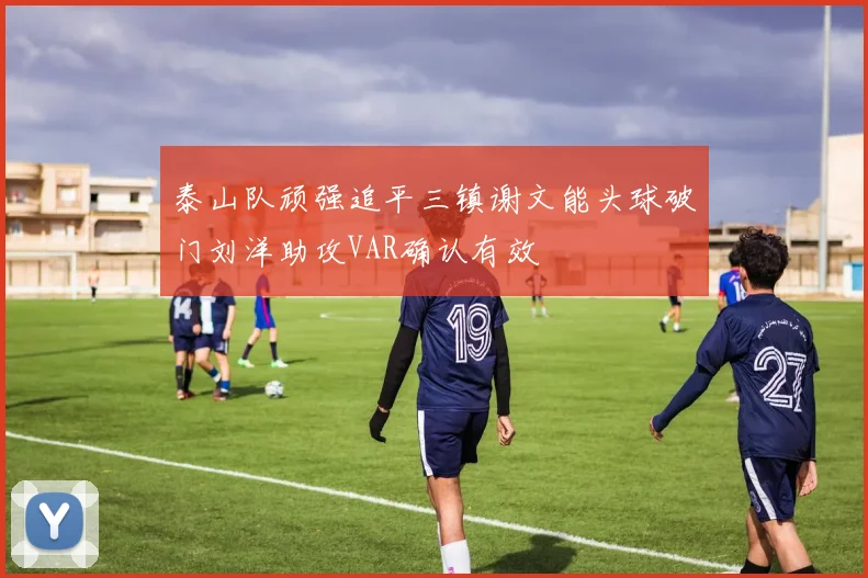 泰山队顽强追平三镇谢文能头球破门刘洋助攻VAR确认有效