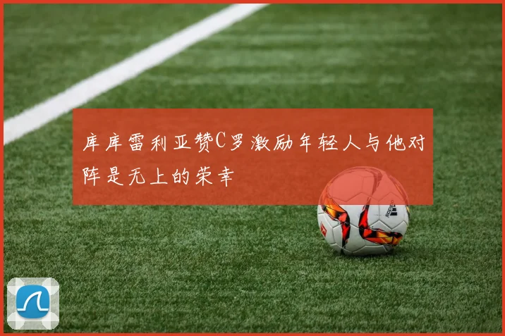 库库雷利亚赞C罗激励年轻人与他对阵是无上的荣幸