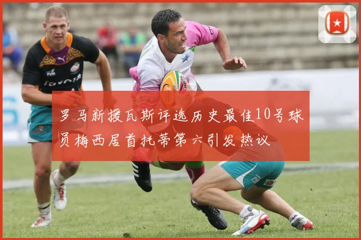 罗马新援瓦斯评选历史最佳10号球员梅西居首托蒂第六引发热议
