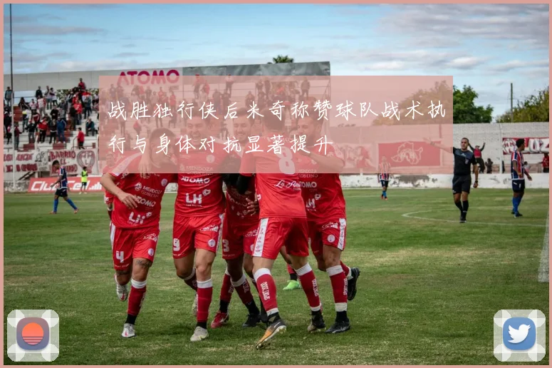 战胜独行侠后米奇称赞球队战术执行与身体对抗显著提升
