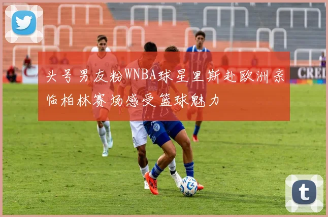 头号男友粉WNBA球星里斯赴欧洲亲临柏林赛场感受篮球魅力