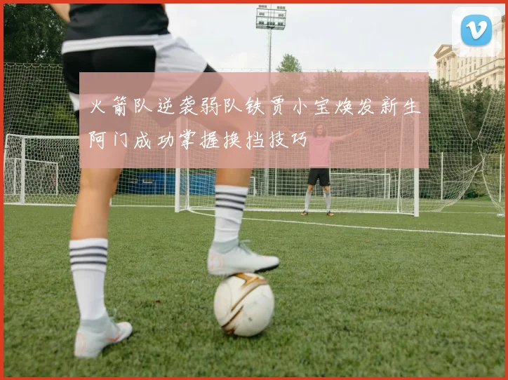 火箭队逆袭弱队铁贾小宝焕发新生阿门成功掌握换挡技巧