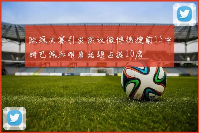 欧冠决赛引发热议微博热搜前15中姆巴佩和难看话题占据10席