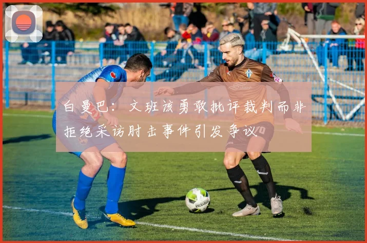 白曼巴：文班该勇敢批评裁判而非拒绝采访肘击事件引发争议