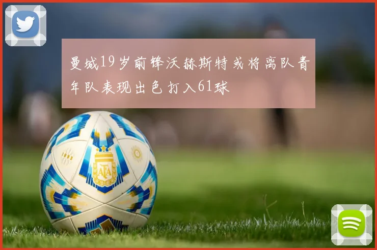 曼城19岁前锋沃赫斯特或将离队青年队表现出色打入61球